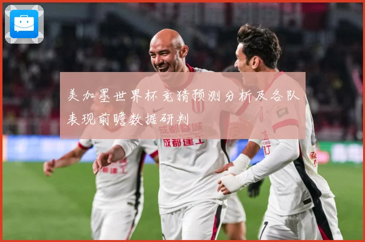 美加墨世界杯竞猜预测分析及各队表现前瞻数据研判