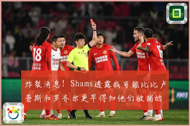 炸裂消息！Shams透露我可能比比卢普斯和罗齐尔更早得知他们被捕的内幕