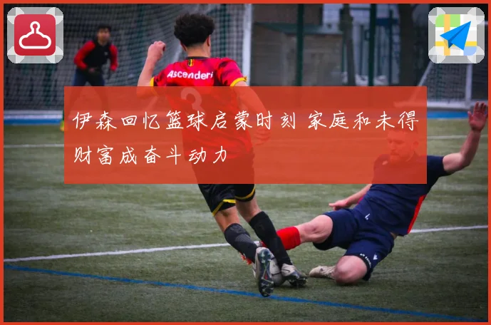 伊森回忆篮球启蒙时刻 家庭和未得财富成奋斗动力