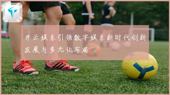 开云娱乐引领数字娱乐新时代创新发展与多元化布局