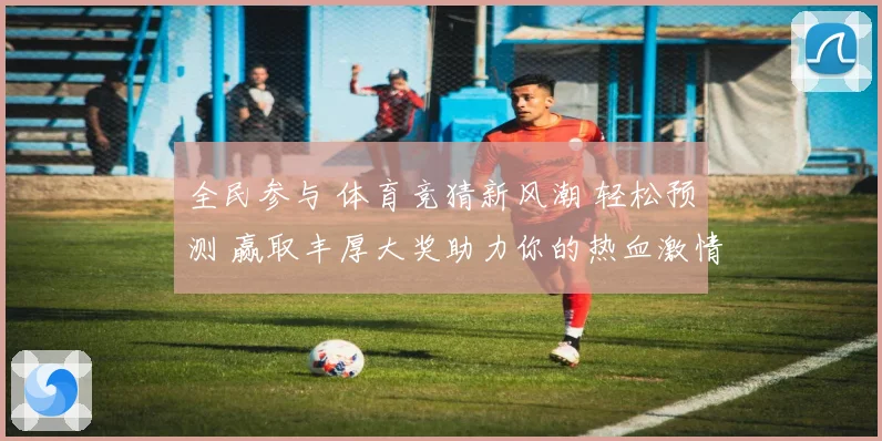 全民参与 体育竞猜新风潮 轻松预测 赢取丰厚大奖助力你的热血激情