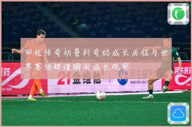 田径传奇切普科奇的成长历程与世界赛场辉煌瞬间成长观察