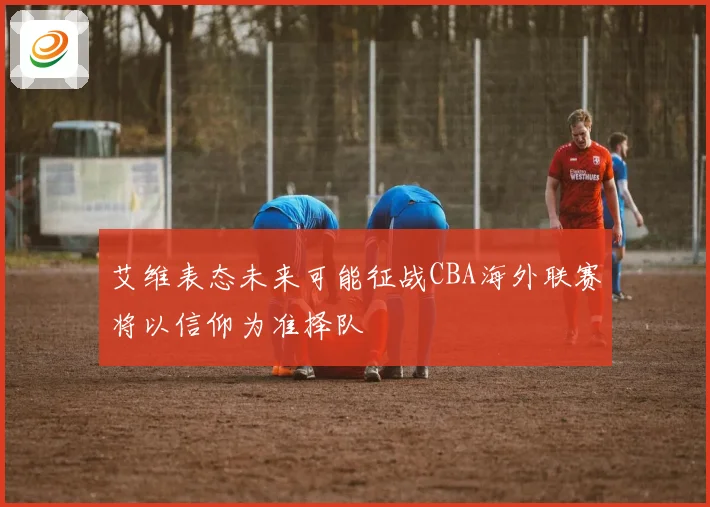 艾维表态未来可能征战CBA海外联赛将以信仰为准择队