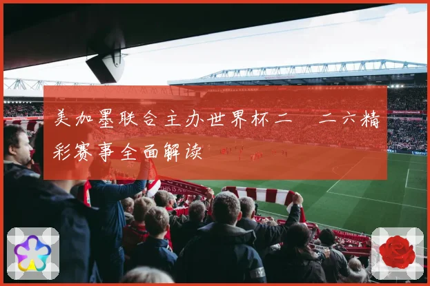 美加墨联合主办世界杯二〇二六精彩赛事全面解读