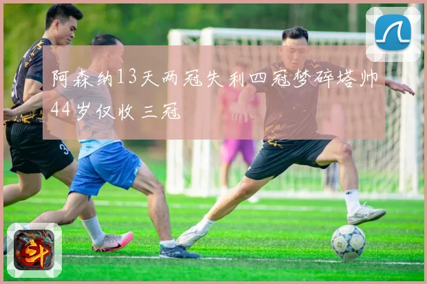 阿森纳13天两冠失利四冠梦碎塔帅44岁仅收三冠