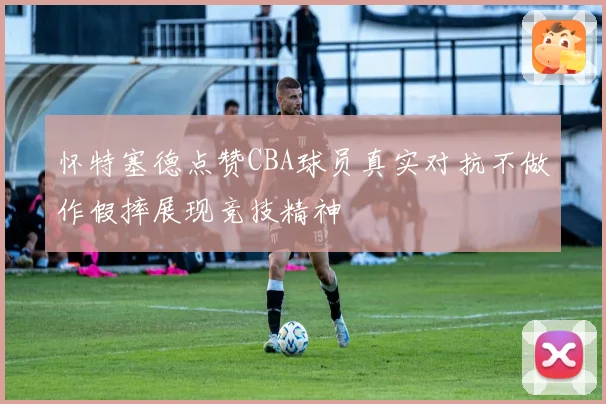 怀特塞德点赞CBA球员真实对抗不做作假摔展现竞技精神