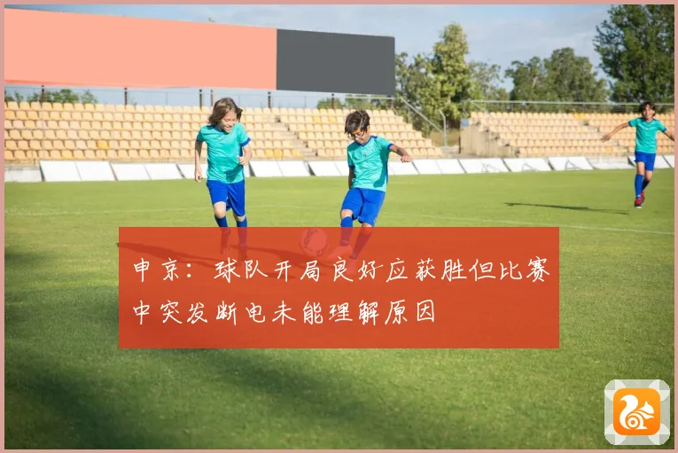 申京：球队开局良好应获胜但比赛中突发断电未能理解原因