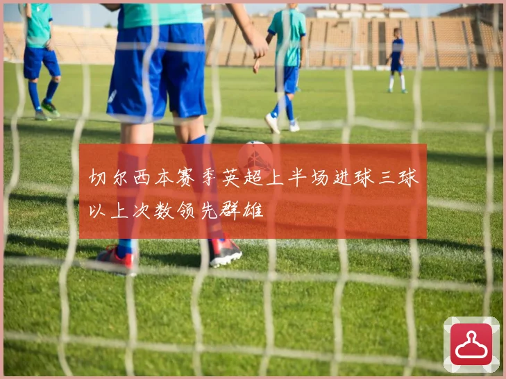 切尔西本赛季英超上半场进球三球以上次数领先群雄
